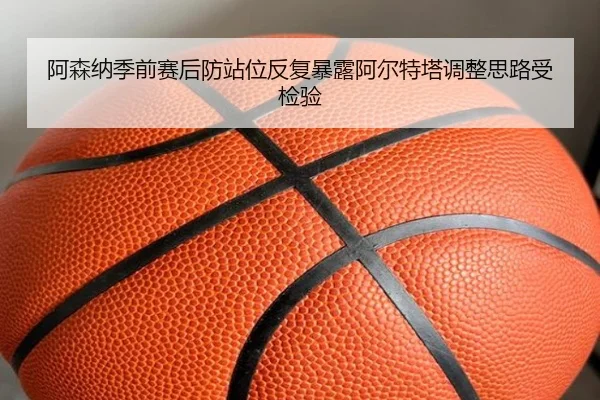 阿森纳季前赛后防站位反复暴露阿尔特塔调整思路受检验